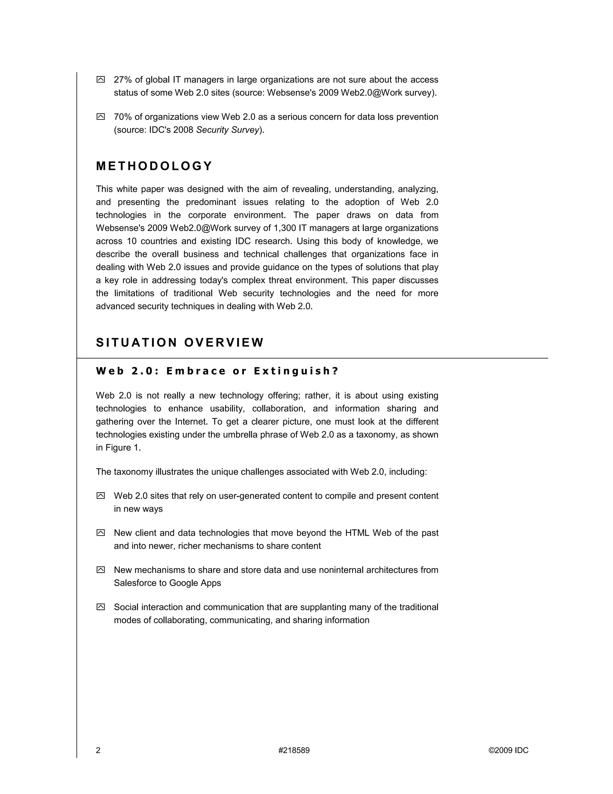 27% of global IT managers in large organizations are not sure about the access
    status of some Web 2.0 sites (source: Websense's 2009 Web2.0@Work survey).

    70% of organizations view Web 2.0 as a serious concern for data loss prevention
    (source: IDC's 2008 Security Survey).



METHODOLOGY
This white paper was designed with the aim of revealing, understanding, analyzing,
and presenting the predominant issues relating to the adoption of Web 2.0
technologies in the corporate environment. The paper draws on data from
Websense's 2009 Web2.0@Work survey of 1,300 IT managers at large organizations
across 10 countries and existing IDC research. Using this body of knowledge, we
describe the overall business and technical challenges that organizations face in
dealing with Web 2.0 issues and provide guidance on the types of solutions that play
a key role in addressing today's complex threat environment. This paper discusses
the limitations of traditional Web security technologies and the need for more
advanced security techniques in dealing with Web 2.0.



SITUATION OVERVIEW

Web 2.0: Embrace or Extinguish?

Web 2.0 is not really a new technology offering; rather, it is about using existing
technologies to enhance usability, collaboration, and information sharing and
gathering over the Internet. To get a clearer picture, one must look at the different
technologies existing under the umbrella phrase of Web 2.0 as a taxonomy, as shown
in Figure 1.

The taxonomy illustrates the unique challenges associated with Web 2.0, including:

    Web 2.0 sites that rely on user-generated content to compile and present content
    in new ways

    New client and data technologies that move beyond the HTML Web of the past
    and into newer, richer mechanisms to share content

    New mechanisms to share and store data and use noninternal architectures from
    Salesforce to Google Apps

    Social interaction and communication that are supplanting many of the traditional
    modes of collaborating, communicating, and sharing information




2                                            #218589                                    ©2009 IDC
 