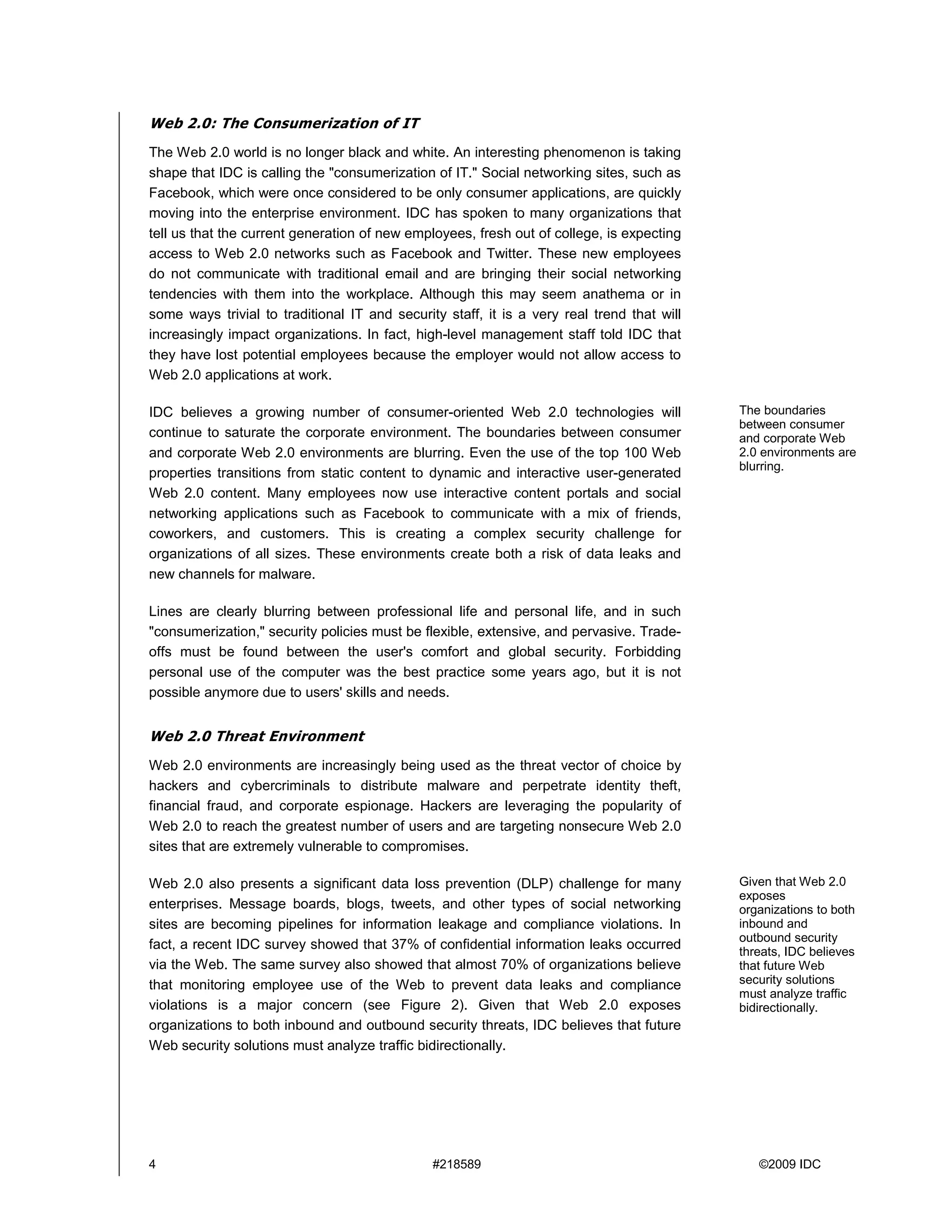 Web 2.0: The Consumerization of IT
The Web 2.0 world is no longer black and white. An interesting phenomenon is taking
shape that IDC is calling the "consumerization of IT." Social networking sites, such as
Facebook, which were once considered to be only consumer applications, are quickly
moving into the enterprise environment. IDC has spoken to many organizations that
tell us that the current generation of new employees, fresh out of college, is expecting
access to Web 2.0 networks such as Facebook and Twitter. These new employees
do not communicate with traditional email and are bringing their social networking
tendencies with them into the workplace. Although this may seem anathema or in
some ways trivial to traditional IT and security staff, it is a very real trend that will
increasingly impact organizations. In fact, high-level management staff told IDC that
they have lost potential employees because the employer would not allow access to
Web 2.0 applications at work.

IDC believes a growing number of consumer-oriented Web 2.0 technologies will                The boundaries
                                                                                            between consumer
continue to saturate the corporate environment. The boundaries between consumer             and corporate Web
and corporate Web 2.0 environments are blurring. Even the use of the top 100 Web            2.0 environments are
                                                                                            blurring.
properties transitions from static content to dynamic and interactive user-generated
Web 2.0 content. Many employees now use interactive content portals and social
networking applications such as Facebook to communicate with a mix of friends,
coworkers, and customers. This is creating a complex security challenge for
organizations of all sizes. These environments create both a risk of data leaks and
new channels for malware.

Lines are clearly blurring between professional life and personal life, and in such
"consumerization," security policies must be flexible, extensive, and pervasive. Trade-
offs must be found between the user's comfort and global security. Forbidding
personal use of the computer was the best practice some years ago, but it is not
possible anymore due to users' skills and needs.


Web 2.0 Threat Environment
Web 2.0 environments are increasingly being used as the threat vector of choice by
hackers and cybercriminals to distribute malware and perpetrate identity theft,
financial fraud, and corporate espionage. Hackers are leveraging the popularity of
Web 2.0 to reach the greatest number of users and are targeting nonsecure Web 2.0
sites that are extremely vulnerable to compromises.

Web 2.0 also presents a significant data loss prevention (DLP) challenge for many           Given that Web 2.0
                                                                                            exposes
enterprises. Message boards, blogs, tweets, and other types of social networking            organizations to both
sites are becoming pipelines for information leakage and compliance violations. In          inbound and
                                                                                            outbound security
fact, a recent IDC survey showed that 37% of confidential information leaks occurred        threats, IDC believes
via the Web. The same survey also showed that almost 70% of organizations believe           that future Web
that monitoring employee use of the Web to prevent data leaks and compliance                security solutions
                                                                                            must analyze traffic
violations is a major concern (see Figure 2). Given that Web 2.0 exposes                    bidirectionally.
organizations to both inbound and outbound security threats, IDC believes that future
Web security solutions must analyze traffic bidirectionally.




4                                              #218589                                         ©2009 IDC
 