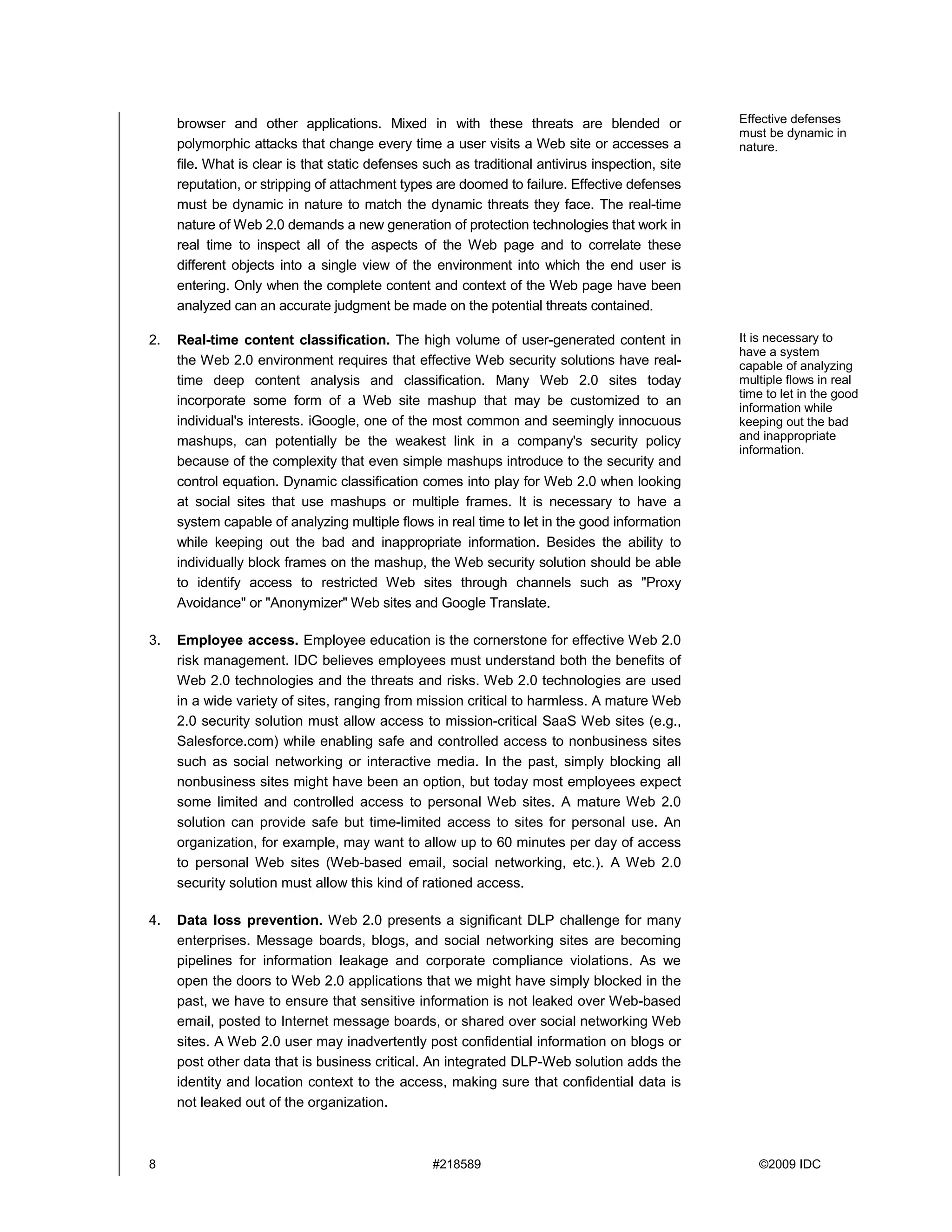 browser and other applications. Mixed in with these threats are blended or                   Effective defenses
                                                                                                  must be dynamic in
     polymorphic attacks that change every time a user visits a Web site or accesses a            nature.
     file. What is clear is that static defenses such as traditional antivirus inspection, site
     reputation, or stripping of attachment types are doomed to failure. Effective defenses
     must be dynamic in nature to match the dynamic threats they face. The real-time
     nature of Web 2.0 demands a new generation of protection technologies that work in
     real time to inspect all of the aspects of the Web page and to correlate these
     different objects into a single view of the environment into which the end user is
     entering. Only when the complete content and context of the Web page have been
     analyzed can an accurate judgment be made on the potential threats contained.

2.   Real-time content classification. The high volume of user-generated content in               It is necessary to
                                                                                                  have a system
     the Web 2.0 environment requires that effective Web security solutions have real-            capable of analyzing
     time deep content analysis and classification. Many Web 2.0 sites today                      multiple flows in real
                                                                                                  time to let in the good
     incorporate some form of a Web site mashup that may be customized to an                      information while
     individual's interests. iGoogle, one of the most common and seemingly innocuous              keeping out the bad
     mashups, can potentially be the weakest link in a company's security policy                  and inappropriate
                                                                                                  information.
     because of the complexity that even simple mashups introduce to the security and
     control equation. Dynamic classification comes into play for Web 2.0 when looking
     at social sites that use mashups or multiple frames. It is necessary to have a
     system capable of analyzing multiple flows in real time to let in the good information
     while keeping out the bad and inappropriate information. Besides the ability to
     individually block frames on the mashup, the Web security solution should be able
     to identify access to restricted Web sites through channels such as "Proxy
     Avoidance" or "Anonymizer" Web sites and Google Translate.

3.   Employee access. Employee education is the cornerstone for effective Web 2.0
     risk management. IDC believes employees must understand both the benefits of
     Web 2.0 technologies and the threats and risks. Web 2.0 technologies are used
     in a wide variety of sites, ranging from mission critical to harmless. A mature Web
     2.0 security solution must allow access to mission-critical SaaS Web sites (e.g.,
     Salesforce.com) while enabling safe and controlled access to nonbusiness sites
     such as social networking or interactive media. In the past, simply blocking all
     nonbusiness sites might have been an option, but today most employees expect
     some limited and controlled access to personal Web sites. A mature Web 2.0
     solution can provide safe but time-limited access to sites for personal use. An
     organization, for example, may want to allow up to 60 minutes per day of access
     to personal Web sites (Web-based email, social networking, etc.). A Web 2.0
     security solution must allow this kind of rationed access.

4.   Data loss prevention. Web 2.0 presents a significant DLP challenge for many
     enterprises. Message boards, blogs, and social networking sites are becoming
     pipelines for information leakage and corporate compliance violations. As we
     open the doors to Web 2.0 applications that we might have simply blocked in the
     past, we have to ensure that sensitive information is not leaked over Web-based
     email, posted to Internet message boards, or shared over social networking Web
     sites. A Web 2.0 user may inadvertently post confidential information on blogs or
     post other data that is business critical. An integrated DLP-Web solution adds the
     identity and location context to the access, making sure that confidential data is
     not leaked out of the organization.



8                                                 #218589                                            ©2009 IDC
 