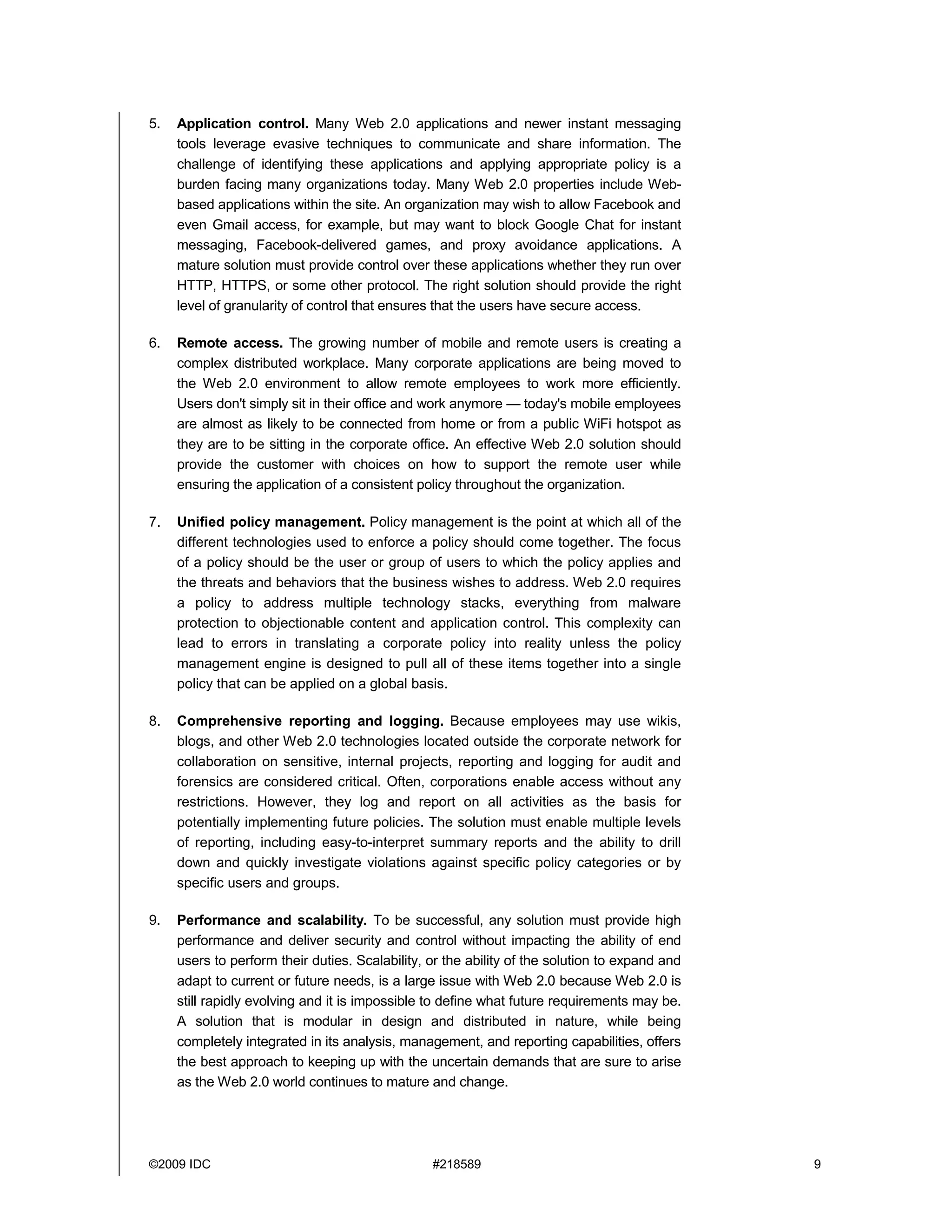 5.   Application control. Many Web 2.0 applications and newer instant messaging
     tools leverage evasive techniques to communicate and share information. The
     challenge of identifying these applications and applying appropriate policy is a
     burden facing many organizations today. Many Web 2.0 properties include Web-
     based applications within the site. An organization may wish to allow Facebook and
     even Gmail access, for example, but may want to block Google Chat for instant
     messaging, Facebook-delivered games, and proxy avoidance applications. A
     mature solution must provide control over these applications whether they run over
     HTTP, HTTPS, or some other protocol. The right solution should provide the right
     level of granularity of control that ensures that the users have secure access.

6.   Remote access. The growing number of mobile and remote users is creating a
     complex distributed workplace. Many corporate applications are being moved to
     the Web 2.0 environment to allow remote employees to work more efficiently.
     Users don't simply sit in their office and work anymore — today's mobile employees
     are almost as likely to be connected from home or from a public WiFi hotspot as
     they are to be sitting in the corporate office. An effective Web 2.0 solution should
     provide the customer with choices on how to support the remote user while
     ensuring the application of a consistent policy throughout the organization.

7.   Unified policy management. Policy management is the point at which all of the
     different technologies used to enforce a policy should come together. The focus
     of a policy should be the user or group of users to which the policy applies and
     the threats and behaviors that the business wishes to address. Web 2.0 requires
     a policy to address multiple technology stacks, everything from malware
     protection to objectionable content and application control. This complexity can
     lead to errors in translating a corporate policy into reality unless the policy
     management engine is designed to pull all of these items together into a single
     policy that can be applied on a global basis.

8.   Comprehensive reporting and logging. Because employees may use wikis,
     blogs, and other Web 2.0 technologies located outside the corporate network for
     collaboration on sensitive, internal projects, reporting and logging for audit and
     forensics are considered critical. Often, corporations enable access without any
     restrictions. However, they log and report on all activities as the basis for
     potentially implementing future policies. The solution must enable multiple levels
     of reporting, including easy-to-interpret summary reports and the ability to drill
     down and quickly investigate violations against specific policy categories or by
     specific users and groups.

9.   Performance and scalability. To be successful, any solution must provide high
     performance and deliver security and control without impacting the ability of end
     users to perform their duties. Scalability, or the ability of the solution to expand and
     adapt to current or future needs, is a large issue with Web 2.0 because Web 2.0 is
     still rapidly evolving and it is impossible to define what future requirements may be.
     A solution that is modular in design and distributed in nature, while being
     completely integrated in its analysis, management, and reporting capabilities, offers
     the best approach to keeping up with the uncertain demands that are sure to arise
     as the Web 2.0 world continues to mature and change.




©2009 IDC                                        #218589                                        9
 