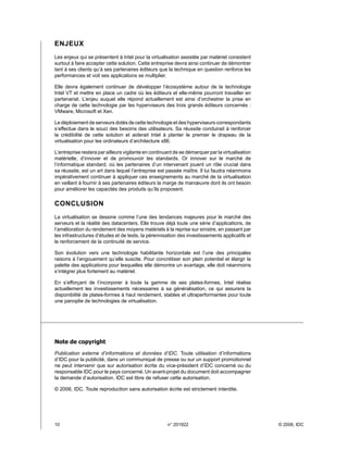 ENJEUX
Les enjeux qui se présentent à Intel pour la virtualisation assistée par matériel consistent
surtout à faire accepter cette solution. Cette entreprise devra ainsi continuer de démontrer
tant à ses clients qu’à ses partenaires éditeurs que la technique en question renforce les
performances et voit ses applications se multiplier.

Elle devra également continuer de développer l’écosystème autour de la technologie
Intel VT et mettre en place un cadre où les éditeurs et elle-même pourront travailler en
partenariat. L’enjeu auquel elle répond actuellement est ainsi d’orchestrer la prise en
charge de cette technologie par les hyperviseurs des trois grands éditeurs concernés :
VMware, Microsoft et Xen.

Le déploiement de serveurs dotés de cette technologie et des hyperviseurs correspondants
s’effectue dans le souci des besoins des utilisateurs. Sa réussite conduirait à renforcer
la crédibilité de cette solution et aiderait Intel à planter le premier le drapeau de la
virtualisation pour les ordinateurs d’architecture x86.

L’entreprise restera par ailleurs vigilante en continuant de se démarquer par la virtualisation
matérielle, d’innover et de promouvoir les standards. Or innover sur le marché de
l’informatique standard, où les partenaires d’un intervenant jouent un rôle crucial dans
sa réussite, est un art dans lequel l’entreprise est passée maître. Il lui faudra néanmoins
impérativement continuer à appliquer ces enseignements au marché de la virtualisation
en veillant à fournir à ses partenaires éditeurs la marge de manœuvre dont ils ont besoin
pour améliorer les capacités des produits qu’ils proposent.

CONCLUSION
La virtualisation se dessine comme l’une des tendances majeures pour le marché des
serveurs et la réalité des datacenters. Elle trouve déjà toute une série d’applications, de
l’amélioration du rendement des moyens matériels à la reprise sur sinistre, en passant par
les infrastructures d’études et de tests, la pérennisation des investissements applicatifs et
le renforcement de la continuité de service.

Son évolution vers une technologie habilitante horizontale est l’une des principales
raisons à l’engouement qu’elle suscite. Pour concrétiser son plein potentiel et élargir la
palette des applications pour lesquelles elle démontre un avantage, elle doit néanmoins
s’intégrer plus fortement au matériel.

En s’efforçant de l’incorporer à toute la gamme de ses plates-formes, Intel réalise
actuellement les investissements nécessaires à sa généralisation, ce qui assurera la
disponibilité de plates-formes à haut rendement, stables et ultraperformantes pour toute
une panoplie de technologies de virtualisation.




Note de copyright
Publication externe d’informations et données d’IDC. Toute utilisation d’informations
d’IDC pour la publicité, dans un communiqué de presse ou sur un support promotionnel
ne peut intervenir que sur autorisation écrite du vice-président d’IDC concerné ou du
responsable IDC pour le pays concerné. Un avant-projet du document doit accompagner
la demande d’autorisation. IDC est libre de refuser cette autorisation.

© 2006, IDC. Toute reproduction sans autorisation écrite est strictement interdite.




10	                                                   n° 201922                                  © 2006, IDC
 