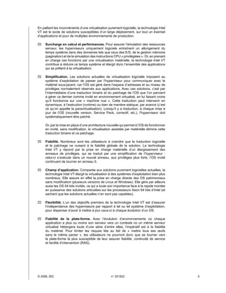 En palliant les inconvénients d’une virtualisation purement logicielle, la technologie Intel
VT est le socle de solutions susceptibles d’un large déploiement, sur tout un éventail
d’applications et pour de multiples environnements de production.

`` Surcharge en calcul et performances. Pour assurer l’émulation des ressources
   serveur, les hyperviseurs uniquement logiciels entraînent un allongement du
   temps système dans des domaines tels que ceux des E/S, de la gestion mémoire
   (pagination) et de la simulation des instructions CPU « privilégiées ». Or, en prenant
   en charge ces fonctions par une virtualisation matérielle, la technologie Intel VT
   contribue à réduire ce temps système et élargit donc l’ensemble des applications
   qui se prêtent à la virtualisation.

`` Simplification. Les solutions actuelles de virtualisation logicielle imposent au
   système d’exploitation de passer par l’hyperviseur pour communiquer avec le
   matériel sous-jacent, car l’OS est géré dans l’espace d’adresses et au niveau de
   privilèges normalement réservés aux applications. Avec ces solutions, c’est par
   l’intermédiaire d’une traduction binaire et du patchage de l’OS que l’on parvient
   à gérer ce dernier comme invité en environnement virtualisé, en lui faisant croire
   qu’il fonctionne sur une «  machine nue  ». Cette traduction peut intervenir en
   dynamique, à l’exécution (runtime) ou bien de manière statique, par avance (c’est
   ce qu’on appelle la paravirtualisation). Lorsqu’il y a traduction, à chaque mise à
   jour de l’OS (nouvelle version, Service Pack, correctif, etc.), l’hyperviseur doit
   systématiquement être patché.

     Or, par la mise en place d’une architecture nouvelle qui permet à l’OS de fonctionner
     en invité, sans modification, la virtualisation assistée par matérielle élimine cette
     traduction binaire et ce patchage.

`` Fiabilité. Nombreux sont les utilisateurs à craindre que la traduction logicielle
   et le patchage ne nuisent à la fiabilité globale de la solution. La technologie
   Intel VT y répond par la prise en charge matérielle d’un élargissement des
   anneaux de privilèges, qui se traduit par une simplification de l’hyperviseur :
   celui-ci s’exécute dans un nouvel anneau, aux privilèges plus forts, l’OS invité
   continuant de tourner en anneau 0.

`` Champ d’application. Comparée aux solutions purement logicielles actuelles, la
   technologie Intel VT élargit la virtualisation à des systèmes d’exploitation bien plus
   nombreux. Elle assure en effet la prise en charge directe des OS patrimoniaux
   sans modification (plusieurs versions de Linux et Windows). Elle gère par ailleurs
   aussi les OS 64 bits invités, ce qui a toute son importance face à la rapide montée
   en puissance des solutions articulées sur les processeurs Xeon 64 bits d’Intel (et
   sachant que les solutions actuelles n’en sont pas capables).

`` Flexibilité. L’un des objectifs premiers de la technologie Intel VT est d’assurer
   l’indépendance des hyperviseurs par rapport à tel ou tel système d’exploitation,
   pour dispenser d’avoir à mettre à jour ceux-ci à chaque évolution d’un OS.

`` Fiabilité de la plate-forme. Avec l’évolution d’environnements où chaque
   application a plus ou moins son serveur vers un contexte où un même serveur
   virtualisé hébergera toute d’une série d’entre elles, l’impératif est à la fiabilité
   du matériel. Pour limiter les risques liés au fait de «  mettre tous ses œufs
   sans le même panier  », les utilisateurs ne pourront donc que se tourner vers
   la plate-forme la plus susceptible de leur assurer fiabilité, continuité de service
   et facilité d’intervention (RAS).




© 2006, IDC	                                        n° 201922                                 5
 