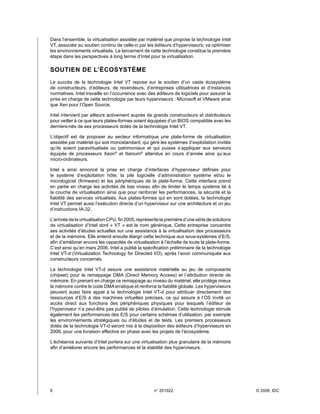 Dans l’ensemble, la virtualisation assistée par matériel que propose la technologie Intel
VT, associée au soutien continu de celle-ci par les éditeurs d’hyperviseurs, va optimiser
les environnements virtualisés. Le lancement de cette technologie constitue la première
étape dans les perspectives à long terme d’Intel pour la virtualisation.

SOUTIEN DE L’ÉCOSYSTÈME
Le succès de la technologie Intel VT repose sur le soutien d’un vaste écosystème
de constructeurs, d’éditeurs, de revendeurs, d’entreprises utilisatrices et d’instances
normatives. Intel travaille en l’occurrence avec des éditeurs de logiciels pour assurer la
prise en charge de cette technologie par leurs hyperviseurs : Microsoft et VMware ainsi
que Xen pour l’Open Source.

Intel intervient par ailleurs activement auprès de grands constructeurs et distributeurs
pour veiller à ce que leurs plates-formes soient équipées d’un BIOS compatible avec les
derniers-nés de ses processeurs dotés de la technologie Intel VT.

L’objectif est de proposer au secteur informatique une plate-forme de virtualisation
assistée par matériel qui soit monostandard, qui gère les systèmes d’exploitation invités
qu’ils soient paravirtualisés ou patrimoniaux et qui puisse s’appliquer aux serveurs
équipés de processeurs Xeon® et Itanium® attendus en cours d’année ainsi qu’aux
micro-ordinateurs.

Intel a ainsi annoncé la prise en charge d’interfaces d’hyperviseur définies pour
le système d’exploitation hôte, la pile logicielle d’administration système et/ou le
micrologiciel (firmware) et les périphériques de la plate-forme. Cette interface prend
en partie en charge les activités de bas niveau afin de limiter le temps système lié à
la couche de virtualisation ainsi que pour renforcer les performances, la sécurité et la
fiabilité des services virtualisés. Aux plates-formes qui en sont dotées, la technologie
Intel VT permet aussi l’exécution directe d’un hyperviseur sur une architecture et un jeu
d’instructions IA-32.

L’arrivée de la virtualisation CPU, fin 2005, représente la première d’une série de solutions
de virtualisation d’Intel dont « VT » est le nom générique. Cette entreprise concentre
ses activités d’études actuelles sur une assistance à la virtualisation des processeurs
et de la mémoire. Elle entend ensuite élargir cette technique aux sous-systèmes d’E/S,
afin d’améliorer encore les capacités de virtualisation à l’échelle de toute la plate-forme.
C’est ainsi qu’en mars 2006, Intel a publié la spécification préliminaire de la technologie
Intel VT-d (Virtualization Technology for Directed I/O), après l’avoir communiquée aux
constructeurs concernés.

La technologie Intel VT-d assure une assistance matérielle au jeu de composants
(chipset) pour le remappage DMA (Direct Memory Access) et l’attribution directe de
mémoire. En prenant en charge ce remappage au niveau du matériel, elle protège mieux
la mémoire contre le code DMA erratique et renforce la fiabilité globale. Les hyperviseurs
peuvent aussi faire appel à la technologie Intel VT-d pour attribuer directement des
ressources d’E/S à des machines virtuelles précises, ce qui assure à l’OS invité un
accès direct aux fonctions des périphériques physiques pour lesquels l’éditeur de
l’hyperviseur n’a peut-être pas publié de pilotes d’émulation. Cette technologie stimule
également les performances des E/S pour certains schémas d’utilisation, par exemple
les environnements stratégiques ou d’études et de tests. Les premiers processeurs
dotés de la technologie VT-d seront mis à la disposition des éditeurs d’hyperviseurs en
2006, pour une livraison effective en phase avec les projets de l’écosystème.

L’échéance suivante d’Intel portera sur une virtualisation plus granulaire de la mémoire
afin d’améliorer encore les performances et la stabilité des hyperviseurs.




6	                                                   n° 201922                                 © 2006, IDC
 
