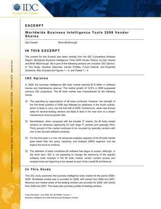 EXCERPT

                                                               Worldwide Business Intelligence Tools 2008 Vendor
                                                               Shares
                                                               Dan Vesset                            Brian McDonough


                                                               IN THIS EXCERPT
                                                               The content for this Excerpt was taken directly from the IDC Competitive Analysis
                                                               Report, Worldwide Business Intelligence Tools 2008 Vendor Shares, by Dan Vesset
www.idc.com




                                                               and Brian McDonough. All or part of the following sections are included: IDC Opinion,
                                                               In This Study, Situation Overview, Vendor Profiles, Future Outlook, and Essential
                                                               Guidance. Also included are Figures 1 – 4, and Tables 1 – 4.
F.508.935.4015




                                                               IDC Opinion

                                                               In 2008, the business intelligence (BI) tools market reached $7.8 billion in software
                                                               license and maintenance revenue. The market growth of 10.6% in 2008 surpassed
                                                               previous IDC projections. The BI tools market was characterized by the following
P.508.872.8200




                                                               trends:

                                                               ִ The spending by organizations of all sizes continued. However, the strength of
                                                                 the first three quarters of 2008 was followed by weakness in the fourth quarter,
                                                                 which is likely to carry into the first half of 2009. Furthermore, weak new license
Global Headquarters: 5 Speen Street Framingham, MA 01701 USA




                                                                 sales for several leading vendors are likely to lead in the near term to a slower
                                                                 maintenance revenue growth rate.

                                                               ִ Nevertheless, when compared with the broader IT market, the BI tools market
                                                                 remains an attractive opportunity for both large IT vendors and specialty ISVs.
                                                                 Thirty percent of the market continues to be occupied by specialty vendors with
                                                                 one or two focused software products.

                                                               ִ For the third year in a row, the advanced analytics segment of the BI tools market
                                                                 grew faster than the query, reporting, and analysis (QRA) segment, and we
                                                                 expect this trend to continue.

                                                               ִ The definition of what constitutes BI software has begun to evolve. Although, in
                                                                 the short term, IDC is not expecting to change the taxonomy of the specific
                                                                 software tools included in the BI tools market, certain content access and
                                                                 analysis tools are beginning to be viewed as part of the overall BI architecture.


                                                               In This Study

                                                               This IDC study examines the business intelligence tools market for the period 2006–
                                                               2008. Worldwide market size is provided for 2008, with trends from 2006 and 2007.
                                                               Revenue and market share of the leading vendors are provided for 2008, with trends
                                                               from 2006 and 2007. This study also provides profiles of leading vendors.


                                                               Filing Information: June 2009, IDC #218598E, Volume: 1
                                                               Business Intelligence and Data Warehousing Strategies: Excerpt
 