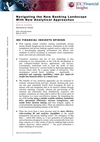 Navigating the New Banking Landscape
                                                               With New Analytical Approaches
                                                               WHITE PAPER
                                                               Sponsored by: Actuate

                                                               A lex K wi atk o ws k i
                                                               Ma rc h 2 0 12
www.idc-fi.com




                                                               IDC FINANCIAL INSIGHTS OPINION
                                                               ● With ongoing market volatility creating considerable anxiety
                                                                 among already fraught-nerved investors, institutions in the wealth
F.508.988.6761




                                                                 management and private banking segment need to adapt not only
                                                                 to a fast-changing operating environment but deliver new
                                                                 standards of service excellence to customers whose expectations,
                                                                 needs, and wants are continually rising.

                                                               ● Customers' awareness and use of new technology is also
P.508.620.5533




                                                                 continuing to rise exponentially in line with the development of
                                                                 new consumer-oriented devices, applications, and services.
                                                                 Consequently, institutions need to meet the needs of their
                                                                 increasingly "tech-savvy" account holder by deploying appropriate
                                                                 services which allow for a greater uptake of self-service. This
Global Headquarters: 5 Speen Street Framingham, MA 01701 USA




                                                                 encompasses several facets, including — significantly —
                                                                 analytical and reporting capabilities, which give improved
                                                                 insight into financial affairs on a timely basis.

                                                               ● The benefits of new analytical approaches are not restricted to
                                                                 external, customer-facing activities. Internal, business-side users
                                                                 can also gain substantial benefit from leveraging BI tools to
                                                                 interact with and manipulate data in an intuitive manner through
                                                                 real-time reporting. Crucially, whereas the provisioning of BI
                                                                 solutions has historically been prohibitively expensive and
                                                                 complex, institutions are today able to deliver BI to more parts of
                                                                 the business in a more cost-effective manner. By broadening the
                                                                 use of BI (and by using a suitably scalable solution), institutions
                                                                 drive operational efficiencies, increase transparency, and
                                                                 enable better decision making (and thus mitigate, negate, or
                                                                 avoid potentially damaging risks). These are imperative objectives
                                                                 in the transformed banking industry of the 2010s.

                                                               ● There has never been a more pressing need for more effective,
                                                                 wide-reaching BI and analytics capabilities in the wealth
                                                                 management and private banking sector. The emergence of Big
                                                                 Data — which IDC defines as "a new generation of technologies
                                                                 and architectures designed to extract value economically from very
                                                                 large volumes of a wide variety of data by enabling high-velocity
                                                                 capture, discovery, and/or analysis" — has given institutions a
                                                                 major challenge to overcome.

                                                               March 2012, IDC Financial Insights #IDCWP06U
 