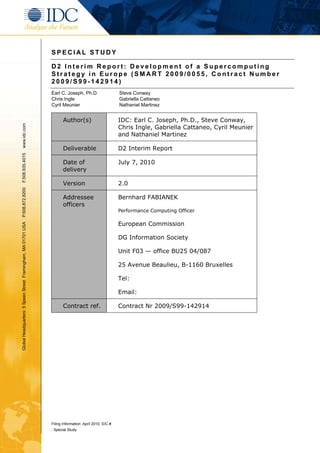 SPECIAL STUDY

                                                               D2 Interim Report: Development of a Supercomputing
                                                               Strategy in Europe (SMART 2009/0055, Contract Number
                                                               2009/S99-142914)
                                                               Earl C. Joseph, Ph.D.                   Steve Conway
                                                               Chris Ingle                             Gabriella Cattaneo
                                                               Cyril Meunier                           Nathaniel Martinez


                                                                      Author(s)                        IDC: Earl C. Joseph, Ph.D., Steve Conway,
www.idc.com




                                                                                                       Chris Ingle, Gabriella Cattaneo, Cyril Meunier
                                                                                                       and Nathaniel Martinez

                                                                      Deliverable                      D2 Interim Report
F.508.935.4015




                                                                      Date of                          July 7, 2010
                                                                      delivery

                                                                      Version                          2.0
P.508.872.8200




                                                                      Addressee                        Bernhard FABIANEK
                                                                      officers
                                                                                                       Performance Computing Officer

                                                                                                       European Commission
Global Headquarters: 5 Speen Street Framingham, MA 01701 USA




                                                                                                       DG Information Society

                                                                                                       Unit F03 — office BU25 04/087

                                                                                                       25 Avenue Beaulieu, B-1160 Bruxelles

                                                                                                       Tel:

                                                                                                       Email:

                                                                      Contract ref.                    Contract Nr 2009/S99-142914




                                                               Filing Information: April 2010, IDC #
                                                               : Special Study
 