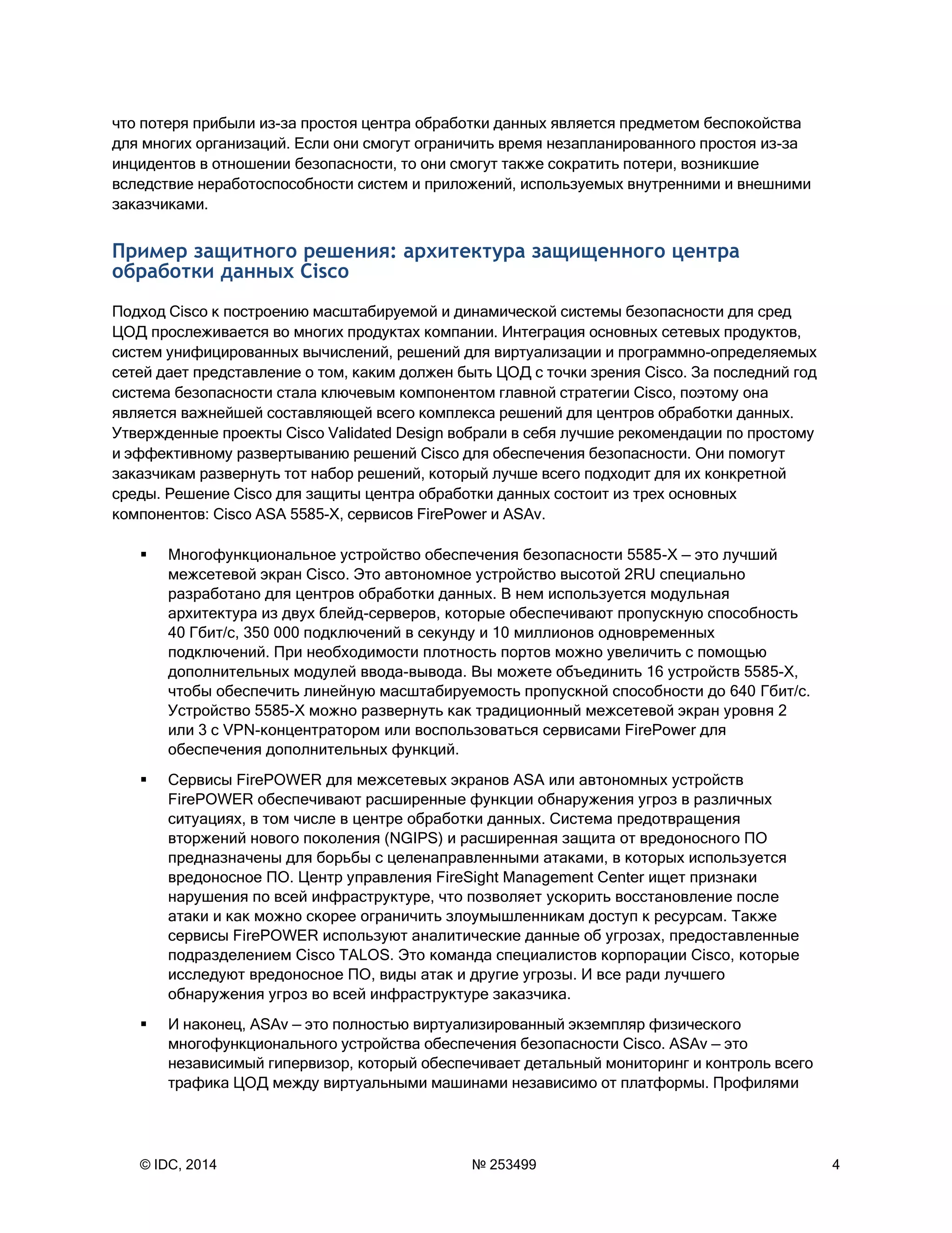 © IDC, 2014 № 253499 4
что потеря прибыли из-за простоя центра обработки данных является предметом беспокойства
для многих организаций. Если они смогут ограничить время незапланированного простоя из-за
инцидентов в отношении безопасности, то они смогут также сократить потери, возникшие
вследствие неработоспособности систем и приложений, используемых внутренними и внешними
заказчиками.
Пример защитного решения: архитектура защищенного центра
обработки данных Cisco
Подход Cisco к построению масштабируемой и динамической системы безопасности для сред
ЦОД прослеживается во многих продуктах компании. Интеграция основных сетевых продуктов,
систем унифицированных вычислений, решений для виртуализации и программно-определяемых
сетей дает представление о том, каким должен быть ЦОД с точки зрения Cisco. За последний год
система безопасности стала ключевым компонентом главной стратегии Cisco, поэтому она
является важнейшей составляющей всего комплекса решений для центров обработки данных.
Утвержденные проекты Cisco Validated Design вобрали в себя лучшие рекомендации по простому
и эффективному развертыванию решений Cisco для обеспечения безопасности. Они помогут
заказчикам развернуть тот набор решений, который лучше всего подходит для их конкретной
среды. Решение Cisco для защиты центра обработки данных состоит из трех основных
компонентов: Cisco ASA 5585-X, сервисов FirePower и ASAv.
 Многофункциональное устройство обеспечения безопасности 5585-X — это лучший
межсетевой экран Cisco. Это автономное устройство высотой 2RU специально
разработано для центров обработки данных. В нем используется модульная
архитектура из двух блейд-серверов, которые обеспечивают пропускную способность
40 Гбит/с, 350 000 подключений в секунду и 10 миллионов одновременных
подключений. При необходимости плотность портов можно увеличить с помощью
дополнительных модулей ввода-вывода. Вы можете объединить 16 устройств 5585-X,
чтобы обеспечить линейную масштабируемость пропускной способности до 640 Гбит/с.
Устройство 5585-X можно развернуть как традиционный межсетевой экран уровня 2
или 3 с VPN-концентратором или воспользоваться сервисами FirePower для
обеспечения дополнительных функций.
 Сервисы FirePOWER для межсетевых экранов ASA или автономных устройств
FirePOWER обеспечивают расширенные функции обнаружения угроз в различных
ситуациях, в том числе в центре обработки данных. Система предотвращения
вторжений нового поколения (NGIPS) и расширенная защита от вредоносного ПО
предназначены для борьбы с целенаправленными атаками, в которых используется
вредоносное ПО. Центр управления FireSight Management Center ищет признаки
нарушения по всей инфраструктуре, что позволяет ускорить восстановление после
атаки и как можно скорее ограничить злоумышленникам доступ к ресурсам. Также
сервисы FirePOWER используют аналитические данные об угрозах, предоставленные
подразделением Cisco TALOS. Это команда специалистов корпорации Cisco, которые
исследуют вредоносное ПО, виды атак и другие угрозы. И все ради лучшего
обнаружения угроз во всей инфраструктуре заказчика.
 И наконец, ASAv — это полностью виртуализированный экземпляр физического
многофункционального устройства обеспечения безопасности Cisco. ASAv — это
независимый гипервизор, который обеспечивает детальный мониторинг и контроль всего
трафика ЦОД между виртуальными машинами независимо от платформы. Профилями
 