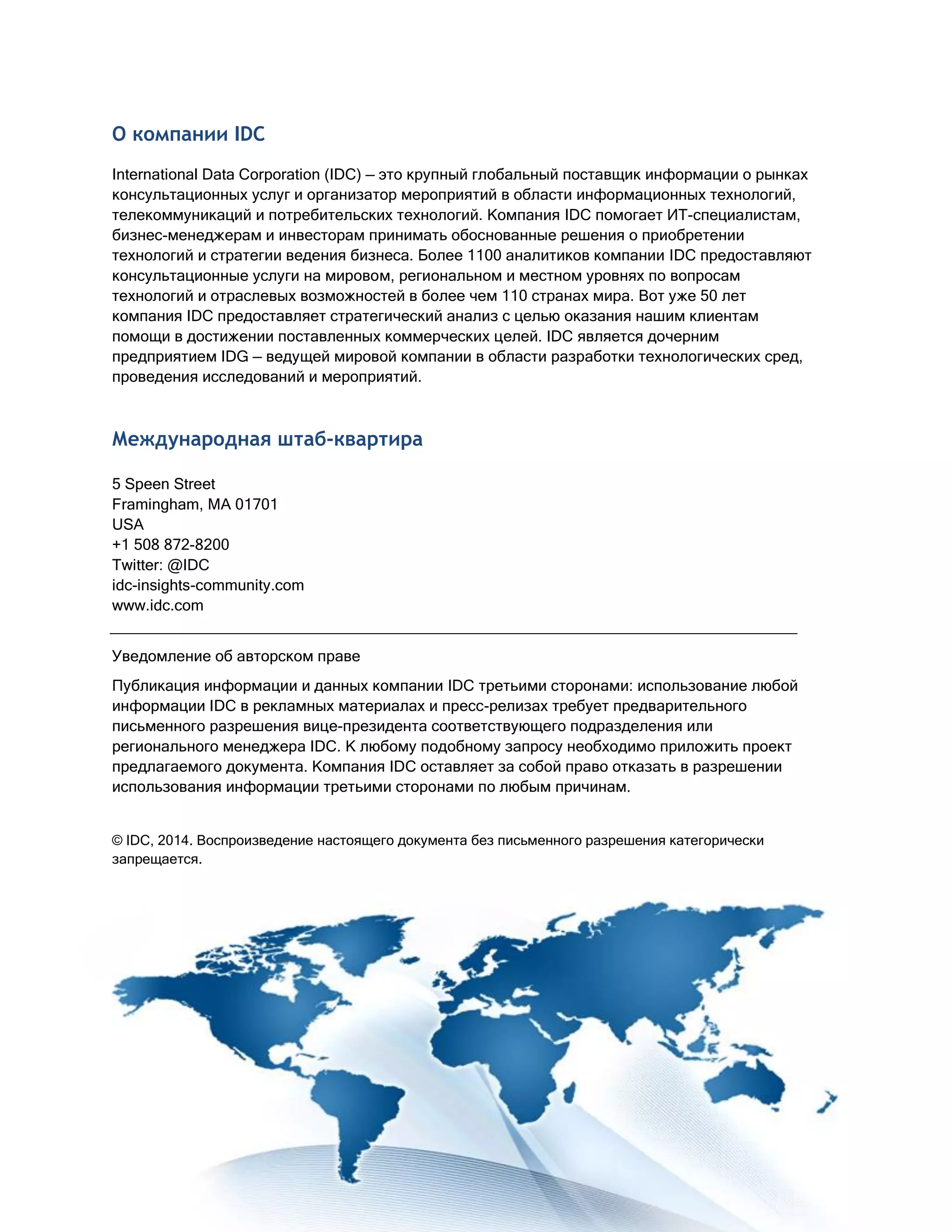 О компании IDC
International Data Corporation (IDC) — это крупный глобальный поставщик информации о рынках
консультационных услуг и организатор мероприятий в области информационных технологий,
телекоммуникаций и потребительских технологий. Компания IDC помогает ИТ-специалистам,
бизнес-менеджерам и инвесторам принимать обоснованные решения о приобретении
технологий и стратегии ведения бизнеса. Более 1100 аналитиков компании IDC предоставляют
консультационные услуги на мировом, региональном и местном уровнях по вопросам
технологий и отраслевых возможностей в более чем 110 странах мира. Вот уже 50 лет
компания IDC предоставляет стратегический анализ с целью оказания нашим клиентам
помощи в достижении поставленных коммерческих целей. IDC является дочерним
предприятием IDG — ведущей мировой компании в области разработки технологических сред,
проведения исследований и мероприятий.
Международная штаб-квартира
5 Speen Street
Framingham, MA 01701
USA
+1 508 872-8200
Twitter: @IDC
idc-insights-community.com
www.idc.com
Уведомление об авторском праве
Публикация информации и данных компании IDC третьими сторонами: использование любой
информации IDC в рекламных материалах и пресс-релизах требует предварительного
письменного разрешения вице-президента соответствующего подразделения или
регионального менеджера IDC. К любому подобному запросу необходимо приложить проект
предлагаемого документа. Компания IDC оставляет за собой право отказать в разрешении
использования информации третьими сторонами по любым причинам.
© IDC, 2014. Воспроизведение настоящего документа без письменного разрешения категорически
запрещается.
 