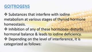  Substances that interfere with iodine
metabolism at various stages of thyroid hormone
homeostasis.
 Inhibition of any of these hormones- disturbs
hormonal balance & leads to iodine deficiency.
 Depending on the level of interference, it is
categorized as follows:
 