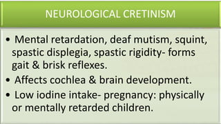 NEUROLOGICAL CRETINISM
• Mental retardation, deaf mutism, squint,
spastic displegia, spastic rigidity- forms
gait & brisk reflexes.
• Affects cochlea & brain development.
• Low iodine intake- pregnancy: physically
or mentally retarded children.
 