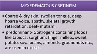 MYXEDEMATOUS CRETINISM
•Coarse & dry skin, swollen tongue, deep
hoarse voice, apathy, skeletal growth
retardation, deaf- mutism .
• predominant- Goitrogens containing foods
like tapioca, sorghum, finger millets, sweet
potato, soya beans, almonds, groundnuts etc.,
are used in excess.
 