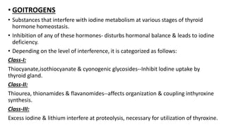 • GOITROGENS
• Substances that interfere with iodine metabolism at various stages of thyroid
hormone homeostasis.
• Inhibition of any of these hormones- disturbs hormonal balance & leads to iodine
deficiency.
• Depending on the level of interference, it is categorized as follows:
Class-I:
Thiocyanate,isothiocyanate & cyonogenic glycosides--Inhibit lodine uptake by
thyroid gland.
Class-II:
Thiourea, thionamides & flavanomides--affects organization & coupling inthyroxine
synthesis.
Class-III:
Excess iodine & lithium interfere at proteolysis, necessary for utilization of thyroxine.
 
