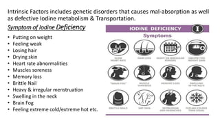 Intrinsic Factors includes genetic disorders that causes mal-absorption as well
as defective Iodine metabolism & Transportation.
Symptom of Iodine Deficiency
• Putting on weight
• Feeling weak
• Losing hair
• Drying skin
• Heart rate abnormalities
• Muscles soreness
• Memory loss
• Brittle Nail
• Heavy & irregular menstruation
• Swelling in the neck
• Brain Fog
• Feeling extreme cold/extreme hot etc.
 