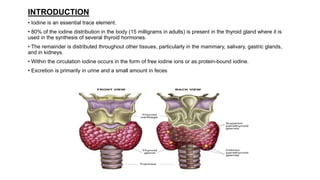 INTRODUCTION
• Iodine is an essential trace element.
• 80% of the iodine distribution in the body (15 milligrams in adults) is present in the thyroid gland where it is
used in the synthesis of several thyroid hormones.
• The remainder is distributed throughout other tissues, particularly in the mammary, salivary, gastric glands,
and in kidneys.
• Within the circulation iodine occurs in the form of free iodine ions or as protein-bound iodine.
• Excretion is primarily in urine and a small amount in feces
 