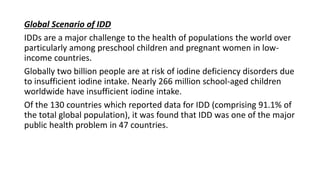 Global Scenario of IDD
IDDs are a major challenge to the health of populations the world over
particularly among preschool children and pregnant women in low-
income countries.
Globally two billion people are at risk of iodine deficiency disorders due
to insufficient iodine intake. Nearly 266 million school-aged children
worldwide have insufficient iodine intake.
Of the 130 countries which reported data for IDD (comprising 91.1% of
the total global population), it was found that IDD was one of the major
public health problem in 47 countries.
 