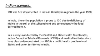 Indian scenario:
IDD was first documented in India in Himalayan region in the year 1908.
In India, the entire population is prone to IDD due to deficiency of
iodine in the soil of the subcontinent and consequently the food
derived from it.
In a surveys conducted by the Central and State Health Directorates,
Indian Council of Medical Research (ICMR) and medical institutes since
have clearly demonstrated that IDD is a public health problem in all
States and union territories in India.
 