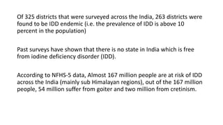 Of 325 districts that were surveyed across the India, 263 districts were
found to be IDD endemic (i.e. the prevalence of IDD is above 10
percent in the population)
Past surveys have shown that there is no state in India which is free
from iodine deficiency disorder (IDD).
According to NFHS-5 data, Almost 167 million people are at risk of IDD
across the India (mainly sub Himalayan regions), out of the 167 million
people, 54 million suffer from goiter and two million from cretinism.
 