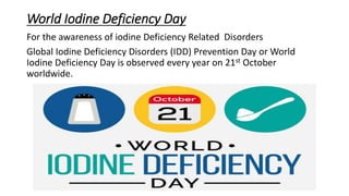 World Iodine Deficiency Day
For the awareness of iodine Deficiency Related Disorders
Global Iodine Deficiency Disorders (IDD) Prevention Day or World
Iodine Deficiency Day is observed every year on 21st October
worldwide.
 