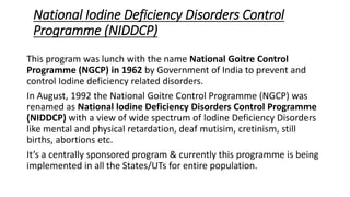 National Iodine Deficiency Disorders Control
Programme (NIDDCP)
This program was lunch with the name National Goitre Control
Programme (NGCP) in 1962 by Government of India to prevent and
control Iodine deficiency related disorders.
In August, 1992 the National Goitre Control Programme (NGCP) was
renamed as National lodine Deficiency Disorders Control Programme
(NIDDCP) with a view of wide spectrum of lodine Deficiency Disorders
like mental and physical retardation, deaf mutisim, cretinism, still
births, abortions etc.
It’s a centrally sponsored program & currently this programme is being
implemented in all the States/UTs for entire population.
 
