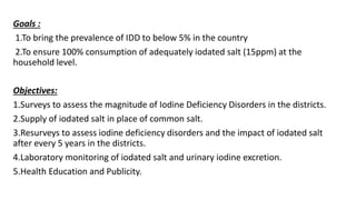Goals :
1.To bring the prevalence of IDD to below 5% in the country
2.To ensure 100% consumption of adequately iodated salt (15ppm) at the
household level.
Objectives:
1.Surveys to assess the magnitude of Iodine Deficiency Disorders in the districts.
2.Supply of iodated salt in place of common salt.
3.Resurveys to assess iodine deficiency disorders and the impact of iodated salt
after every 5 years in the districts.
4.Laboratory monitoring of iodated salt and urinary iodine excretion.
5.Health Education and Publicity.
 