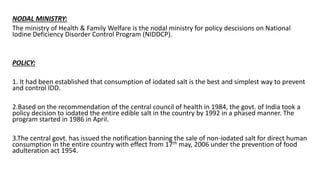 NODAL MINISTRY:
The ministry of Health & Family Welfare is the nodal ministry for policy descisions on National
Iodine Deficiency Disorder Control Program (NIDDCP).
POLICY:
1. It had been established that consumption of iodated salt is the best and simplest way to prevent
and control IDD.
2.Based on the recommendation of the central council of health in 1984, the govt. of India took a
policy decision to iodated the entire edible salt in the country by 1992 in a phased manner. The
program started in 1986 in April.
3.The central govt. has issued the notification banning the sale of non-iodated salt for direct human
consumption in the entire country with effect from 17th may, 2006 under the prevention of food
adulteration act 1954.
 