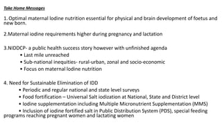 Take Home Messages
1.Optimal maternal lodine nutrition essential for physical and brain development of foetus and
new born.
2.Maternal iodine requirements higher during pregnancy and lactation
3.NIDDCP- a public health success story however with unfinished agenda
• Last mile unreached
• Sub-national inequities- rural-urban, zonal and socio-economic
• Focus on maternal lodine nutrition
4. Need for Sustainable Elimination of IDD
• Periodic and regular national and state level surveys
• Food fortification – Universal Salt iodization at National, State and District level
• Iodine supplementation including Multiple Micronutrient Supplementation (MMS)
• Inclusion of iodine fortified salt in Public Distribution System (PDS), special feeding
programs reaching pregnant women and lactating women
 