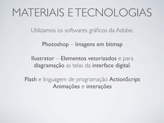 MATERIAIS E TECNOLOGIAS
    Utilizamos os softwares gráﬁcos da Adobe.

        Photoshop – Imagens em bitmap

    Ilustrator – Elementos vetorizados e para
      diagramação as telas da interface digital.

  Flash e linguagem de programação ActionScript
               Animações e interações
 