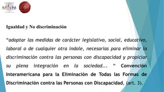 Igualdad y No discriminación
“adoptar las medidas de carácter legislativo, social, educativo,
laboral o de cualquier otra índole, necesarias para eliminar la
discriminación contra las personas con discapacidad y propiciar
su plena integración en la sociedad... “ Convención
Interamericana para la Eliminación de Todas las Formas de
Discriminación contra las Personas con Discapacidad, (art. 3).
 