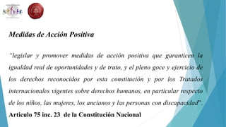 Medidas de Acción Positiva
“legislar y promover medidas de acción positiva que garanticen la
igualdad real de oportunidades y de trato, y el pleno goce y ejercicio de
los derechos reconocidos por esta constitución y por los Tratados
internacionales vigentes sobre derechos humanos, en particular respecto
de los niños, las mujeres, los ancianos y las personas con discapacidad”.
Articulo 75 inc. 23 de la Constitución Nacional
 