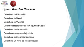 Algunos Derechos Humanos
Derecho a la Educación
Derecho a la Salud
Derecho a la Vivienda
Derechos laborales y de la Seguridad Social
Derecho a la alimentación
Derecho de acceso a la justicia
Derecho a la integridad personal
Derecho a un nivel de vida adecuado
 