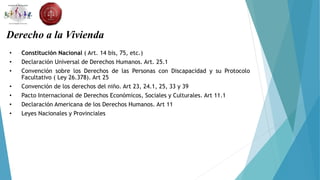 Derecho a la Vivienda
• Constitución Nacional ( Art. 14 bis, 75, etc.)
• Declaración Universal de Derechos Humanos. Art. 25.1
• Convención sobre los Derechos de las Personas con Discapacidad y su Protocolo
Facultativo ( Ley 26.378). Art 25
• Convención de los derechos del niño. Art 23, 24.1, 25, 33 y 39
• Pacto Internacional de Derechos Económicos, Sociales y Culturales. Art 11.1
• Declaración Americana de los Derechos Humanos. Art 11
• Leyes Nacionales y Provinciales
 