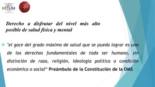 "el goce del grado máximo de salud que se pueda lograr es uno
de los derechos fundamentales de todo ser humano, sin
distinción de raza, religión, ideología política o condición
económica o social“ Preámbulo de la Constitución de la OMS
Derecho a disfrutar del nivel más alto
posible de salud física y mental
 