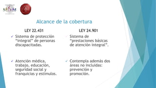 Alcance de la cobertura
LEY 22.431
 Sistema de protección
“integral” de personas
discapacitadas.
 Atención médica,
trabajo, educación,
seguridad social y
franquicias y estímulos.
LEY 24.901
 Sistema de
“prestaciones básicas
de atención integral”.
 Contempla además dos
áreas no incluidas:
prevención y
promoción.
 
