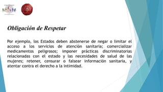 Obligación de Respetar
Por ejemplo, los Estados deben abstenerse de negar o limitar el
acceso a los servicios de atención sanitaria; comercializar
medicamentos peligrosos; imponer prácticas discriminatorias
relacionadas con el estado y las necesidades de salud de las
mujeres; retener, censurar o falsear información sanitaria, y
atentar contra el derecho a la intimidad.
 