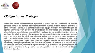 Obligación de Proteger
Los Estados deben adoptar medidas legislativas y de otro tipo para lograr que los agentes
privados cumplan las normas de derechos humanos cuando prestan atención sanitaria u
otros servicios ; controlar la comercialización de equipo médico y medicamentos por los
agentes privados; velar por que la privatización no represente una amenaza para la
disponibilidad, accesibilidad, aceptabilidad y calidad de los establecimientos, bienes y
servicios de salud; proteger a las personas de los actos de terceros que puedan atentar
contra su derecho a la salud -por ejemplo, evitar que las mujeres sean sometidas a
prácticas tradicionales lesivas o que terceros las obliguen a someterse a ellas (por
ejemplo, promulgando leyes que prohíban específicamente la mutilación genital
femenina); velar por que terceros no limiten el acceso de las personas a la información y
los servicios sanitarios, incluida la higiene ambiental, y asegurarse de que el personal de
salud preste atención a las personas con discapacidad con el consentimiento libre e
informado de éstas.
 