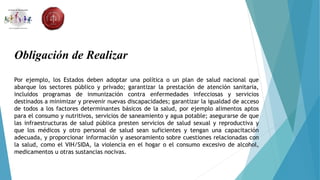 Obligación de Realizar
Por ejemplo, los Estados deben adoptar una política o un plan de salud nacional que
abarque los sectores público y privado; garantizar la prestación de atención sanitaria,
incluidos programas de inmunización contra enfermedades infecciosas y servicios
destinados a minimizar y prevenir nuevas discapacidades; garantizar la igualdad de acceso
de todos a los factores determinantes básicos de la salud, por ejemplo alimentos aptos
para el consumo y nutritivos, servicios de saneamiento y agua potable; asegurarse de que
las infraestructuras de salud pública presten servicios de salud sexual y reproductiva y
que los médicos y otro personal de salud sean suficientes y tengan una capacitación
adecuada, y proporcionar información y asesoramiento sobre cuestiones relacionadas con
la salud, como el VIH/SIDA, la violencia en el hogar o el consumo excesivo de alcohol,
medicamentos u otras sustancias nocivas.
 