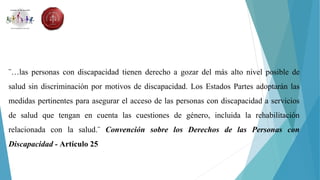 ¨…las personas con discapacidad tienen derecho a gozar del más alto nivel posible de
salud sin discriminación por motivos de discapacidad. Los Estados Partes adoptarán las
medidas pertinentes para asegurar el acceso de las personas con discapacidad a servicios
de salud que tengan en cuenta las cuestiones de género, incluida la rehabilitación
relacionada con la salud.¨ Convención sobre los Derechos de las Personas con
Discapacidad - Artículo 25
 