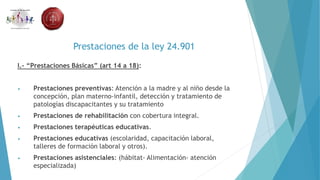Prestaciones de la ley 24.901
I.- “Prestaciones Básicas” (art 14 a 18):
• Prestaciones preventivas: Atención a la madre y al niño desde la
concepción, plan materno-infantil, detección y tratamiento de
patologías discapacitantes y su tratamiento
• Prestaciones de rehabilitación con cobertura integral.
• Prestaciones terapéuticas educativas.
• Prestaciones educativas (escolaridad, capacitación laboral,
talleres de formación laboral y otros).
• Prestaciones asistenciales: (hábitat- Alimentación- atención
especializada)
 