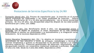 Prestaciones de Servicios Específicos la ley 24.901
 Formación laboral (Art. 23): Proceso de capacitación para la inserción en el mundo
laboral evaluando las capacidades y las reales posibilidad de inserción. Talleres
laborales. Beneficiarios de 14 a 24 años aproximadamente, con al menos escolaridad
primaria. De 24 a 45 años, con discapacidad adquirida después de esa edad pueden
beneficiarse por 2 años. (res. 6080)
 Centro de Día (Art. 24): Beneficiarios desde 6 años, con discapacidad severa o
profunda, con el objeto de posibilitar el mejor desempeño en su vida cotidiana
desarrollando al máximo sus posibilidades y su autovalimiento y la integración social.
Ambulatorio. Se le reconoce dependencia (35%)
 Centro Educativo Terapéutico (Art. 25) : Su objetivo es incorporar conocimientos y
aprendizajes de tipo educativo a través de enfoques, metodologías y técnicas de
carácter terapéuticas a quienes su discapacidad no les permite ingresar a un sistema
educativo especial.(Ej.: Trastornos generalizados del desarrollo, esquizofrenia, etc. y
discapacitados motores con compromiso intelectual moderado a profundo). Edad: 6 a
24 años (res 428) Desde los 4 años (Res 6080). Dependencia (35%)
 