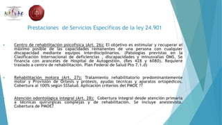 Prestaciones de Servicios Específicos de la ley 24.901
 Centro de rehabilitación psicofísica (Art. 26): El objetivo es estimular y recuperar el
máximo posible de las capacidades remanentes de una persona con cualquier
discapacidad mediante equipos interdisciplinarios. (Patologías previstas en la
Clasificación internacional de deficiencias , discapacidades y minusvalías OMS. Se
financia con aranceles de Hospital de Autogestión. (Res 428 y 6080). Requiere
traslado a centro de rehabilitación. Plan Federal de Salud Pto 7.1.d)
 Rehabilitación motora (Art. 27): Tratamiento rehabilitatorio predominantemente
motor y Provisión de Ortesis y prótesis, ayudas técnicas y aparatos ortopédicos.
Cobertura al 100% según SSSalud. Aplicación criterios del PMOE ??
 Atención odontológica integral (Art. 28): Cobertura integral desde atención primaria
a técnicas quirúrgicas complejas y de rehabilitación. Se incluye anestesista.
Cobertura de PMOE?
 