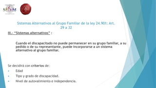Sistemas Alternativos al Grupo Familiar de la ley 24.901: Art.
29 a 32
III.- “Sistemas alternativos” :
Cuando el discapacitado no puede permanecer en su grupo familiar, a su
pedido o de su representante, puede incorporarse a un sistema
alternativo al grupo familiar.
Se decidirá con criterios de:
 Edad
 Tipo y grado de discapacidad.
 Nivel de autovalimiento e independencia.
 