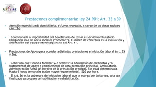 Prestaciones complementarias ley 24.901: Art. 33 a 39
 Atención especializada domiciliaria, si fuera necesario, a cargo de las obras sociales
(Art. 34):
 Condicionada a imposibilidad del beneficiario de tomar el servicio ambulatorio.
Obligación solo de obras sociales (“deberán”). El marco de cobertura es la evaluación y
orientación del equipo interdisciplinario del Art. 11.
 Prestaciones de Apoyo para acceder a distintas prestaciones e iniciación laboral (Art. 35
y 36):
 Cobertura que tiende a facilitar y/o permitir la adquisición de elementos y/o
instrumentos de apoyo o complemento de otra prestación principal. Ambulatoria.
Administración fuera del horario de la prestación principal. Sin edad determinada.
Hasta 6 horas semanales (salvo mayor requerimiento). $20 por hora.
 El Art. 36 es la cobertura de iniciación laboral que se otorga por única vez, una vez
finalizado su proceso de habilitación o rehabilitación.
 