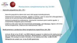 Prestaciones complementarias ley 24.901
• Atención psiquiátrica (Art. 37) :
 Atención psiquiátrica dentro del marco del equipo multidisciplinario.
 Asistencia de trastornos mentales, agudos o crónicos, sean la causa de la discapacidad o
surjan en el curso de otras enfermedades discapacitantes.
 Asistencia psiquiatrica ambulatoria, internación transitoria para cuadros agudos y
tratamientos integrales para cronicidad.
 Cobertura del costo total de tratamientos prolongados, psicofármaco- lógicos o de otras
formas terapéuticas. Cobertura de medicamentos 100% ??
• Medicamentos o productos dieto terapéuticos específicos (Art.38):
 Artículo 38 de la ley 23.661: Las OOSS deberán asegurar la cobertura de medicamentos
que las aludidas prestaciones requieran. Rehabilitación y cobertura de medicamentos
integral. Ello aunque no estén incluidos en los módulos de la Res. 6.080/03 APE.
 Obligación de cumplir con la ley 25.649 (genéricos)
 
