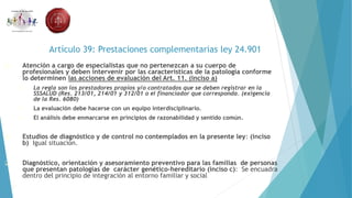 Artículo 39: Prestaciones complementarias ley 24.901
 Atención a cargo de especialistas que no pertenezcan a su cuerpo de
profesionales y deben intervenir por las características de la patología conforme
lo determinen las acciones de evaluación del Art. 11. (inciso a)
 La regla son los prestadores propios y/o contratados que se deben registrar en la
SSSALUD (Res. 213/01, 214/01 y 312/01 o el financiador que corresponda. (exigencia
de la Res. 6080)
 La evaluación debe hacerse con un equipo interdisciplinario.
 El análisis debe enmarcarse en principios de razonabilidad y sentido común.
 Estudios de diagnóstico y de control no contemplados en la presente ley: (inciso
b) Igual situación.
 Diagnóstico, orientación y asesoramiento preventivo para las familias de personas
que presentan patologías de carácter genético-hereditario (inciso c): Se encuadra
dentro del principio de integración al entorno familiar y social
 