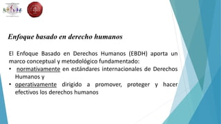 Enfoque basado en derecho humanos
El Enfoque Basado en Derechos Humanos (EBDH) aporta un
marco conceptual y metodológico fundamentado:
• normativamente en estándares internacionales de Derechos
Humanos y
• operativamente dirigido a promover, proteger y hacer
efectivos los derechos humanos
 