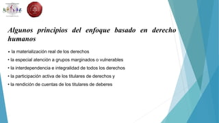 Algunos principios del enfoque basado en derecho
humanos
• la materialización real de los derechos
• la especial atención a grupos marginados o vulnerables
• la interdependencia e integralidad de todos los derechos
• la participación activa de los titulares de derechos y
• la rendición de cuentas de los titulares de deberes
 