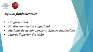Aspectos fundamentales
• Progresividad
• No discriminación e igualdad
• Medidas de acción positiva. Ajustes Razonables
• Interés Superior del Niño
 
