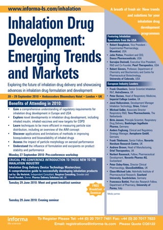 www.informa-ls.com/inhalation                                                                   A breath of fresh air: New trends
                                                                                                                and solutions for your


Inhalation Drug                                                                                                           inhalation drug
                                                                                                                             development
                                                                                                                             programmes

Development:                                                                                 Featuring Inhalation
                                                                                             Specialists from the USA
                                                                                             • Robert Baughman, Vice President -
                                                                                               Experimental Pharmacology,



Emerging Trends
                                                                                               Mannkind, USA
                                                                                             • John Patton, President and CEO,
                                                                                               Dance Pharmaceuticals, USA
                                                                                             • Sarvajna Dwivedi, Executive Vice President,
                                                                                               R&D and Co-Founder, Pearl Therapeutics, USA



and Markets
                                                                                             • Robert Sievers, Professor, Department of
                                                                                               Chemistry and Biochemistry and Centre for
                                                                                               Pharmaceutical Biotechnology,
                                                                                               University of Colorado, USA

Exploring the future of inhalation drug delivery and showcasing                              European Industry Leaders
                                                                                             • Frank Chambers, Senior Scientist Inhalation
advances in inhalation drug formulation and development                                        R&T, AstraZeneca, UK
28 – 29 September 2010 • Ambassadors Bloomsbury Hotel • London • UK                          • Peter Barnes, Head of Respiratory Medicine,
                                                                                               Imperial College London, UK
Benefits of Attending in 2010:                                                               • Jussi Haikarainen, Development Manager
                                                                                               Inhalation Technology, Orion, Finland
•  Gain a comprehensive understanding of regulatory requirements for                         • Michael Goller, Associate Director
   inhalation drug development in Europe and USA                                               Respiratory R&D, Teva Pharmachemie, The
• Explore novel developments in inhalation drug development, including                         Netherlands
                                                                                             • Birte Jensen, Principle Scientist, Respiratory
   inhaled insulin, inhaled vaccines and new targets for COPD
                                                                                               Drug Delivery, Boehringer Ingelheim
• Learn techniques to be more efficient in measuring particle size                             Pharma, Germany
   distribution, including an overview of the AIM concept                                    • Anders Fuglsang, Clinical and Regulatory
• Discover applications and limitations of methods in improving                                Strategy Manager, Aeropharm GmbH,
   bioequivalence and bioavailability of inhaled drugs                                         Germany
                                                                                             • Frank Thielmann, Senior Fellow, Novartis
• Assess the impact of particle morphology on aerosol performance
                                                                                               Horsham Research Centre, UK
• Understand the influence of formulation and excipients on product                          • Andrew Brown, Head of Manufacturing,
   stability and performance                                                                   Oriel Therapeutics, UK
 Monday 27 September 2010: Pre-conference workshop                                           • Norbert Rasenack, Fellow, Pharmaceutical
                                                                                               Development, Novartis Pharma AG,
CRUCIAL PRE-CONFERENCE INTRODUCTION TO THOSE NEW TO THE                                        Switzerland
INHALATION INDUSTRY                                                                          • Peter Daley-Yates, Director Clinical
Inhalation Drug Delivery Device Technology Masterclass:                                        Pharmacology, GlaxoSmithKline, UK
A comprehensive guide to successfully developing inhalation products                         • Claus-Michael Lehr, Helmholtz Institute of
Led by: Ola Nerbrink, Independent Consultant, Respiron Consulting, Sweden and                  Pharmaceutical Research, Saarland
David Howlett, Owner, Pharma Delivery Solutions Ltd, UK                                        University, Saarbrücken, Germany
Tuesday 29 June 2010: Meet and greet breakfast seminar                                       • Francesca Buttini, Post-doc Research Fellow,
                                                                                  FREE         Department of Pharmacy, University of
Maximise your networking time while ‘ensuring collaborations                                   Parma, Italy
                                                                                Breakfast
enhance rather than stifle exploitation of new technology’
                                                                                 Seminar     Media partner
Led by: Craig Thomson, Attorney, Murgitroyd & Company, UK
Tuesday 29 June 2010: Evening seminar
Establishing equivalence in line-extension and generic inhalation drug
development
Led by: Anders Fuglsang, Clinical and Regulatory Strategy Manager, Aeropharm GmbH, Germany

                            To Register Please Tel: +44 (0) 20 7017 7481 Fax: +44 (0) 20 7017 7823
                                     Email: registrations@informa-ls.com Please Quote CQ5122
 