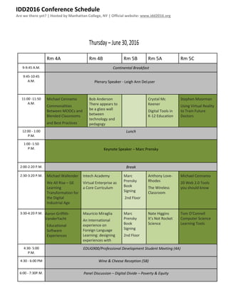 IDD2016 Conference Schedule
Are we there yet? | Hosted by Manhattan College, NY | Official website: www.idd2016.org
Thursday – June 30,2016
Rm 4A Rm 4B Rm 5B Rm 5A Rm 5C
9-9:45 A.M. Continental Breakfast
9:45-10:45
A.M. Plenary Speaker - Leigh Ann DeLyser
11:00 -11:50
A.M.
Michael Cennamo
Commonalities
Between MOOCs and
Blended Classrooms
and Best Practices
Bob Anderson
There appears to
be a glass wall
between
technology and
pedagogy
Crystal Mc
Keener
Digital Tools in
K-12 Education
Stephen Moorman
Using Virtual Reality
to Train Future
Doctors
12:00 - 1:00
P.M.
Lunch
1:00 -1:50
P.M. Keynote Speaker – Marc Prensky
2:00-2:20 P.M. Break
2:30-3:20 P.M. Michael Wallender
We All Rise – GE
Learning
Transformation for
the Digital
Industrial Age
Intech Academy
Virtual Enterprise as
a Core Curriculum
Marc
Prensky
Book
Signing
2nd Floor
Anthony Love-
Rhodes
The Wireless
Classroom
Michael Cennamo
20 Web 2.0 Tools
you should know
3:30-4:20 P.M. Aaron Griffith-
VanderYacht
Educational
Software
Experiences
Mauricio Miraglia
An International
experience on
Foreign Language
Learning: designing
experiences with
SCORM
Marc
Prensky
Book
Signing
2nd Floor
Nate Higgins
It’s Not Rocket
Science
Tom O’Connell
Computer Science
Learning Tools
4:30- 5:00
P.M.
EDUG900/Professional Development Student Meeting (4A)
4:30 - 6:00 PM Wine & Cheese Reception (5B)
6:00 - 7:30P.M. Panel Discussion – Digital Divide – Poverty & Equity
 