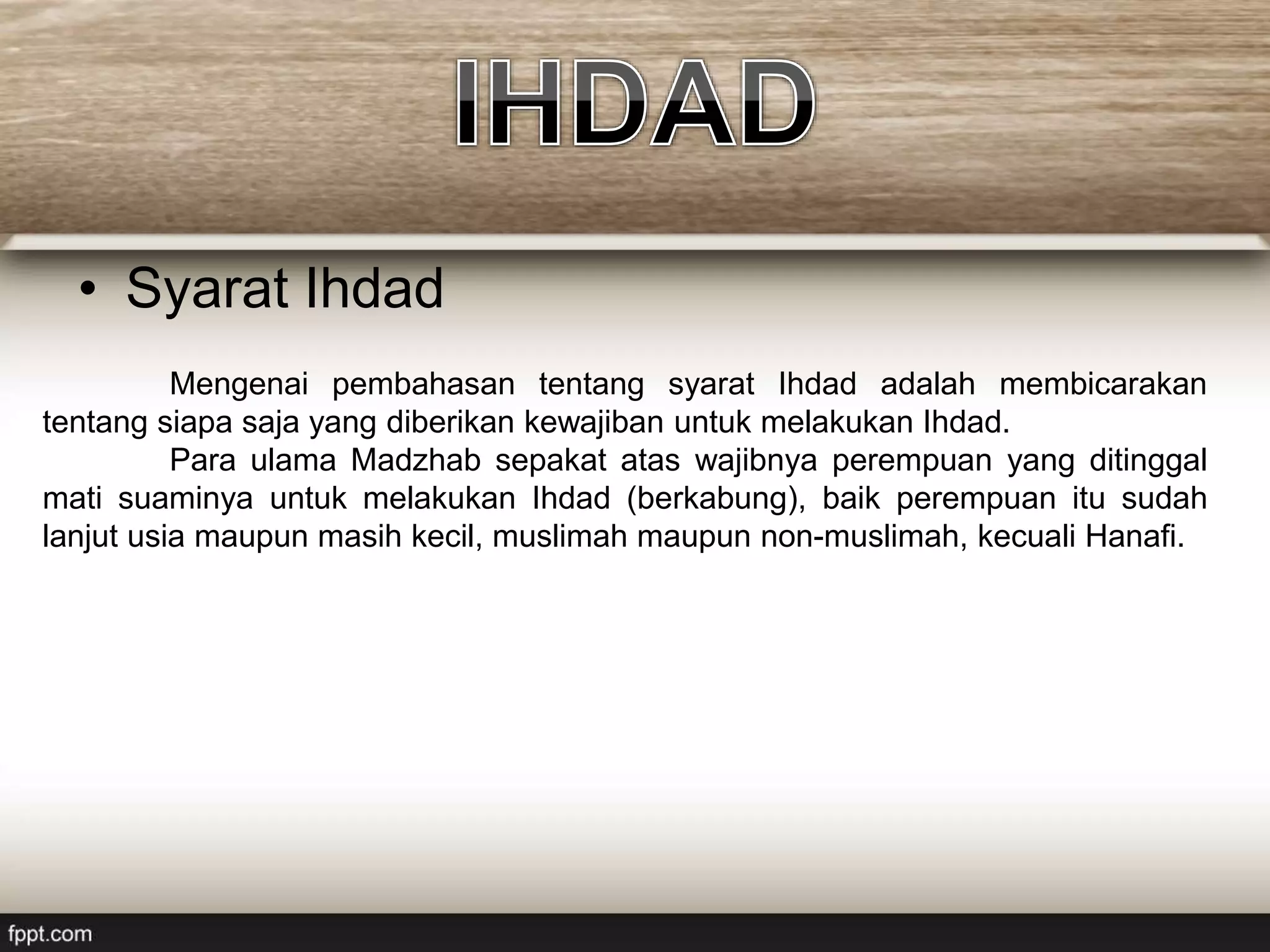 • Syarat Ihdad
Mengenai pembahasan tentang syarat Ihdad adalah membicarakan
tentang siapa saja yang diberikan kewajiban untuk melakukan Ihdad.
Para ulama Madzhab sepakat atas wajibnya perempuan yang ditinggal
mati suaminya untuk melakukan Ihdad (berkabung), baik perempuan itu sudah
lanjut usia maupun masih kecil, muslimah maupun non-muslimah, kecuali Hanafi.
 